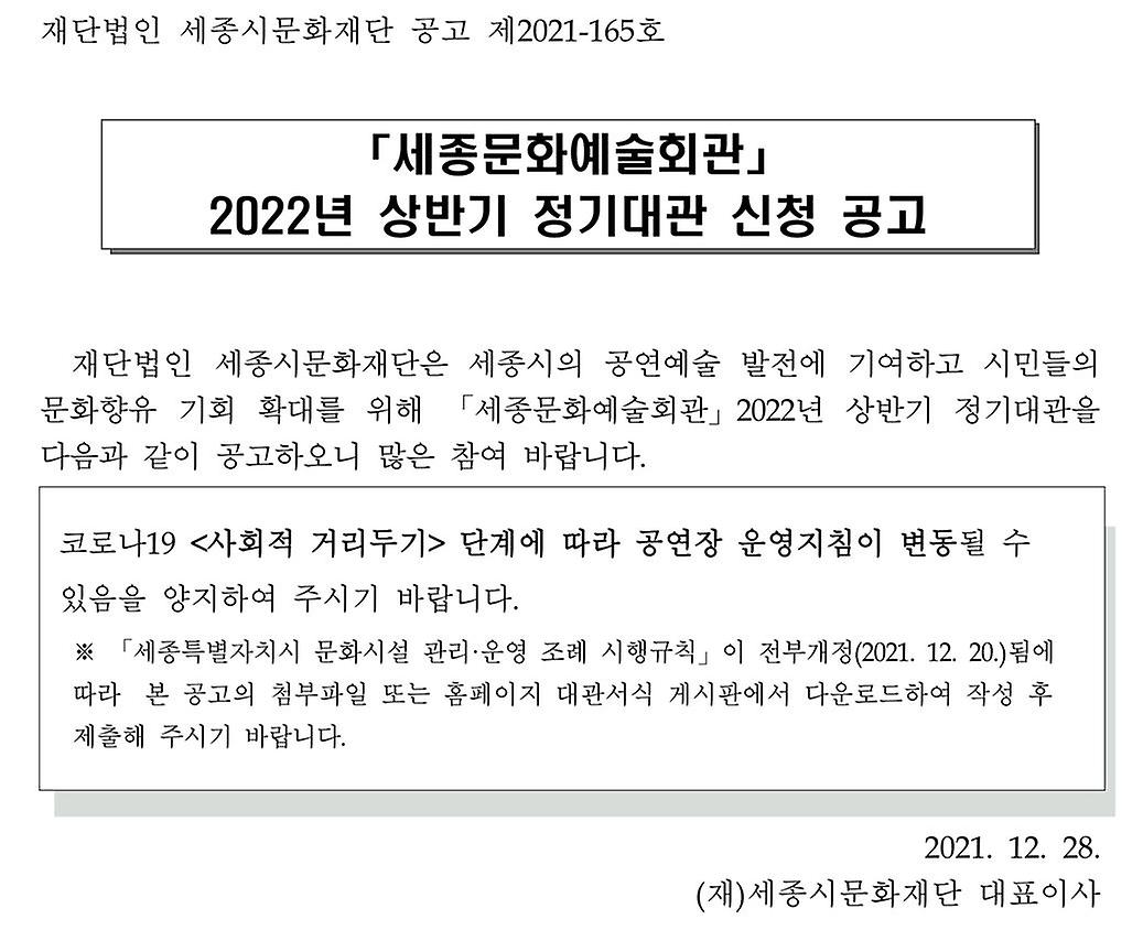 「세종문화예술회관」 2022년 상반기 정기대관 신청 공고. 재단법인 세종시문화재단은 세종시의 공연예술 발전에 기여하고 시민들의 문화향유 기회 확대를 위해 「세종문화예술회관」 2022년 상반기 정기대관을 다음과 같이 공고하오니 많은 참여 바랍니다. 코로나19 <사회적 거리두기> 단계에 따라 공연장 운영지침이 변동될 수 있음을 양지하여 주시기 바랍니다. ※ 「세종특별자치시 문화시설 관리．운영 조례 시행규칙」 이 전부개정(2021.12.20.)됨에 따라 본 공고의 첨부파일 또는 홈페이지 대관서식 게시판에서 다운로드하여 작성 후 제출해 주시기 바랍니다. 2021.12.28. (재)세종시문화재단 대표이사