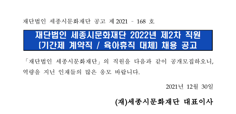 재단법인 세종시문화재단 공고 제 2021-168호. 재단법인 세종시문화재단 2022년 제2차 직원 [기간제 계약직 / 육아휴직 대체] 채용 공고. 「재단법인 세종시문화재단」의 직원을 다음과 같이 공개모집하오니, 역량을 지닌 인재들의 많은 응모 바랍니다. 2021년 12월 30일 (재)세종시문화재단 대표이사
