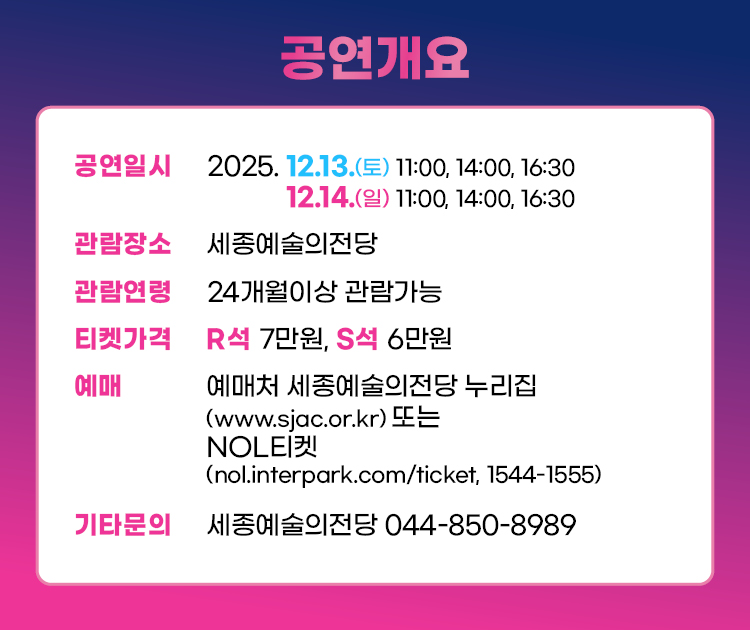 공연개요 공연일시 2025.12.13. (토) 11:00, 14:00, 16:30 12.14.(일) 11:00, 14:00, 16:30 관람장소 세종예술의전당 관람연령 24개월 이상 관란 가능 티켓 가격 R석 7만원, S석 6만원 예매 예매처 세종예술의전당 누리집(www.sjac.or.kr) 또는 NOL티켓 (nol.interpark.com/ticket, 1544-1555) 기타문의 세종예술의전당 044-850-8989