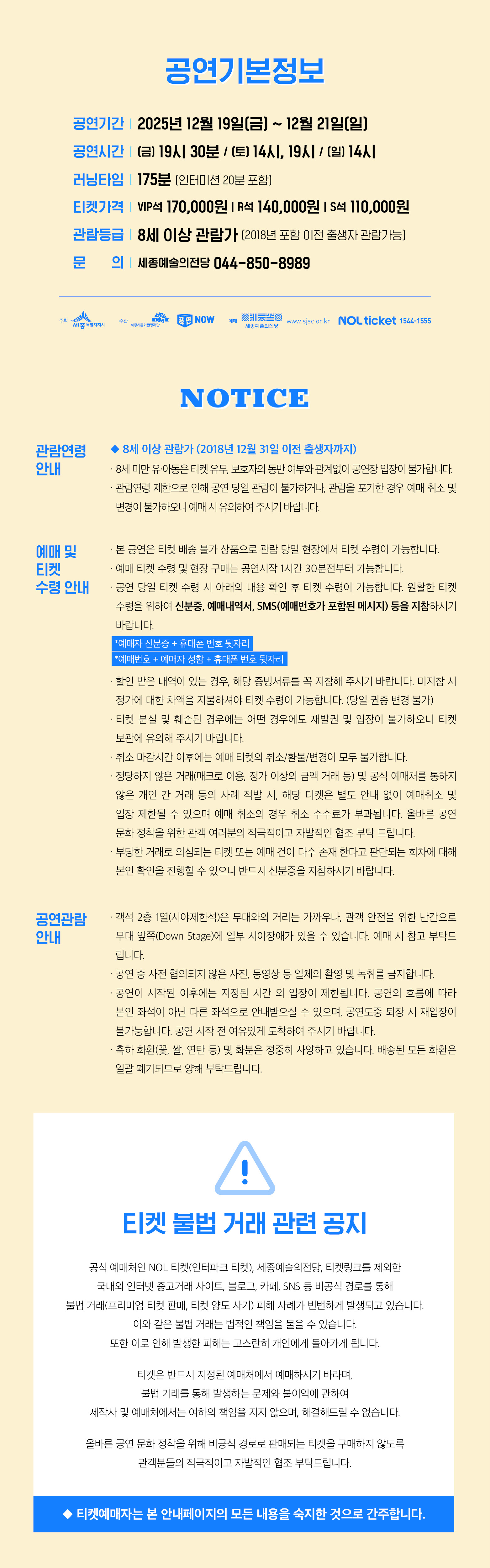 공연기본정보 공연기간 2025년 12월 19일(금) ~ 12월 21일(일) 공연시간 (금) 19시 30분 / (토) 14시, 19시 / (일) 14시 러닝타임 175분 (인터미션 20분 포함) 티켓가격 VIP석 170,000원 | R석 140,000원 | S석 110,000원 관람등급 8세 이상 관람가 (2018년 포함 이전 출생자 관람가능) 문의 세종예술의전당 044-850-8989 NOTICE 관람연령 안내 · 8세 이상 관람가 (2018년 12월 31일 이전 출생자까지) · 8세 미만 유·아동은 티켓 유무, 보호자 동반 여부와 관계없이 공연장 입장이 불가합니다. · 관람연령 제한으로 인해 공연 당일 관람이 불가하거나, 관람을 포기할 경우 예매 취소 및 변경이 불가하오니 예매 시 유의하여 주시기 바랍니다. 예매 및 티켓 수령 안내 · 본 공연은 티켓 배송 불가 상품으로 관람 당일 현장에서 티켓 수령이 가능합니다. · 예매 티켓 수령 및 현장 구매는 공연 시작 시간 30분전부터 가능합니다. · 공연 당일 티켓 수령 시 아래의 내용 확인 후 티켓 수령이 가능합니다. 원활한 티켓 수령을 위해 신분증, 예매내역서, SMS(예매번호가 포함된 메시지) 등을 지참하시기 바랍니다. * 예매자 신분증 + 휴대폰 번호 뒷자리 * 예매번호 + 예매자 성함 + 휴대폰 번호 뒷자리 · 현장 발권은 내역이 있는 경우, 해당 증빙서류를 꼭 지참해 주시기 바랍니다. 미지참 시 정가에 대한 차액을 지불하셔야 티켓 수령이 가능합니다. (당일 환불 변경 불가) · 티켓 분실 및 훼손된 경우에는 어떤 경우에도 재발권 및 입장이 불가하오니 티켓 보관에 유의해 주시기 바랍니다. · 취소 마감시간 이후에는 예매 티켓의 취소/환불/변경이 모두 불가합니다. · 정상적인 거래(예매)를 이용하지 않고 암암리에 거래 및 구매 예매를 통하여 발생한 개인 간 거래 등의 사례 적발 시, 해당 티켓은 별도 안내 없이 예매취소 및 입장 제한될 수 있으며 예매 취소의 경우 취소 수수료가 부과됩니다. 올바른 공연 문화 정착을 위한 관객 여러분의 적극적이고 자발적인 협조 부탁드립니다. · 부당한 관람 질서를 해치는 티켓 또는 매매 건에 다수 존재하고 관람에 차질에 대해 본인 확인을 진행할 수 있으니 반드시 신분증을 지참하시기 바랍니다. 공연관람 안내 · 객석 2층 1열(시야제한석)은 무대와의 거리는 가깝지만, 관객 안전을 위한 난간으로 무대 앞쪽(Down Stage)에 일부 시야장애가 있을 수 있습니다. 예매 시 참고 부탁드립니다. · 공연 중 사전 협의되지 않은 사진, 동영상 등 일체의 촬영 및 녹취를 금지합니다. · 공연이 시작된 이후에는 지정된 시간 외 입장이 제한됩니다. 공연의 흐름에 따라 본인 좌석이 아닌 다른 좌석으로 안내받으실 수 있으며, 공연 도중 퇴장 시 재입장이 불가능합니다. 공연 시작 전 여유있게 도착하여 주시기 바랍니다. · 음식물(물, 캔, 생수, 일회용 컵 등 포함)은 반입이 금지되며, 반입 시 안내에 따라 폐기될 수 있습니다. 티켓 불법 거래 관련 공지 공식 예매처인 NOL 티켓(인터파크 티켓), 세종예술의전당, 티켓링크를 제외한 국내외 인터넷 중고거래 사이트, 블로그, 카페, SNS 등 비공식 경로를 통해 불법 거래(프리미엄 티켓 판매, 티켓 양도 사기) 피해 사례가 빈번하게 발생되고 있습니다. 이와 같은 불법 거래는 법적인 책임을 물을 수 있으며 이로 인해 발생한 피해는 고스란히 개인에게 돌아가게 됩니다. 티켓은 반드시 지정된 예매처에서 예매하시기 바라며 불법 거래를 통해 발생하는 문제와 불이익에 관하여 제작사 및 예매처에서는 일체의 책임을 지지 않으며 해결해드릴 수 없습니다. 올바른 공연 문화 정착을 위해 비공식 경로로 판매되는 티켓을 구매하지 않도록 관객 여러분의 적극적이고 자발적인 협조 부탁드립니다. ◆ 티켓예매자는 본 안내페이지의 모든 내용을 숙지한 것으로 간주합니다.
