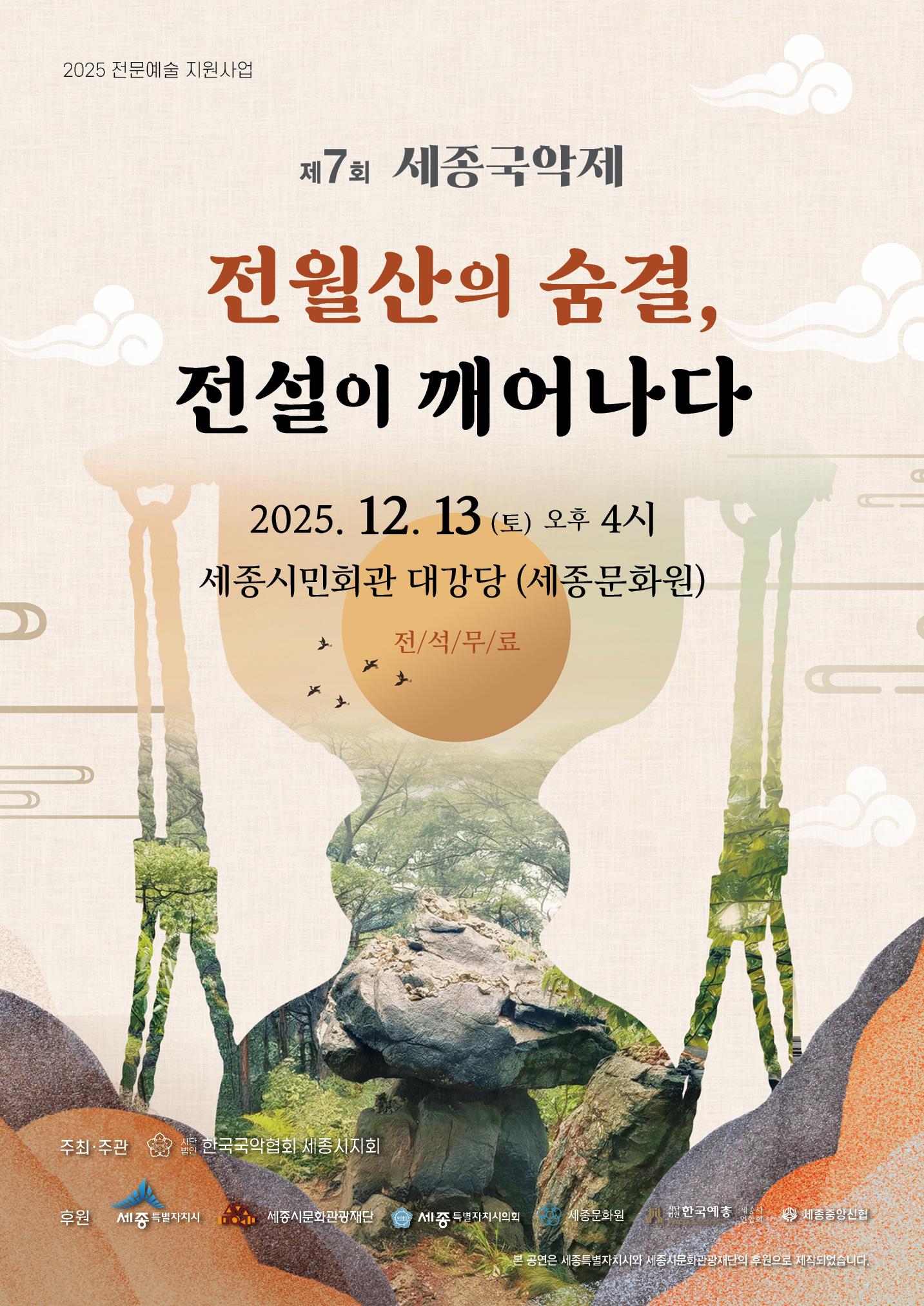 2025 전문예술 지원사업 제 7회 세종국악제 전월산의 숨결, 전설이 깨어나다 2025. 12. 13. (토) 오후 4시 세종시민회관 대강당 (세종문화원) 전/석/무/료 주최주관 한국국악협회 세종시지회 후원 세종특별자치시 세종시문화관광재단 세종특별자치시의회 세종문화원 사단법인 한국예총 세종중앙신협 본 공연은 세종특별자치시와 세종시문화관광재단의 후원으로 제작되었습니다.