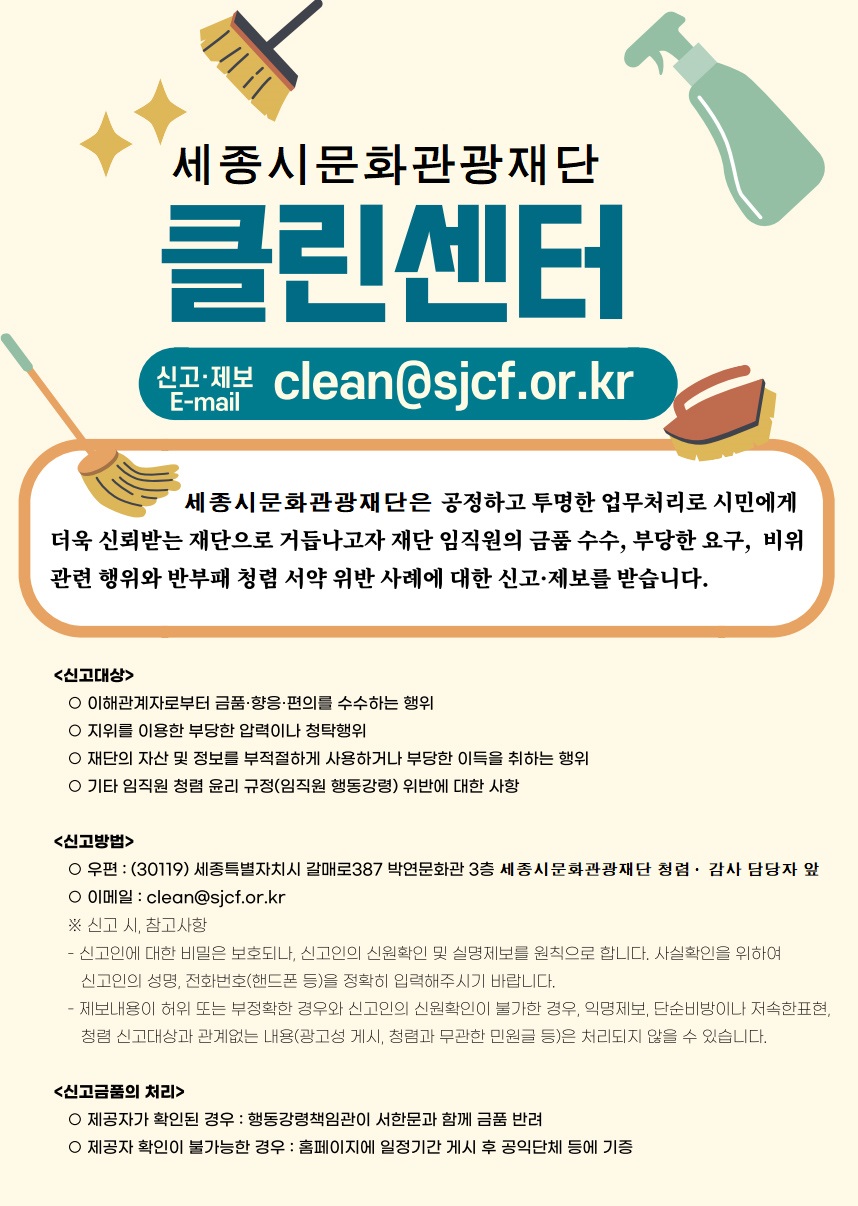 세종시문화관광재단 클린센터. 신고·제보 E-mail : clean@sjcf.or.kr. 재단법인 세종시문화관광재단은 공정하고 투명한 업무처리로 시민에게 더욱 신뢰받는 재단으로 거듭나고자 재단 임직원의 금품 수수, 부당한 요구, 비위 관련 행위와 반부패 청렴 서약 위반 사례에 대한 신고·제보를 받습니다. <신고대상> : 1. 이해관계자로부터 금품·향응·편의를 수수하는 행위. 2. 지위를 이용한 부당한 압력이나 청탁행위. 3. 재단의 자산 및 정보를 부적절하게 사용하거나 부당한 이득을 취하는 행위. 4. 기타 임직원 청렴 윤리 규정(임직원 행동강령) 위반에 대한 사항. <신고방법> : 1. 우편 : (30119) 세종특별자치시 갈매로 387 박연문화관 3층 세종시문화관광재단 청렴·감사 담당자 앞. 2. 이메일 : clean@sjcf.or.kr. ※ 신고 시, 참고사항. ① 신고인에 대한 비밀은 보호되나, 신고인의 신원확인 및 실명제보를 원칙으로 합니다. 사실확인을 위하여 신고인의 성명, 전화번호(핸드폰 등)을 정확히 입력해주시기 바랍니다. ② 제보내용이 허위 또는 부정확한 경우와 신고인의 신원확인이 불가한 경우, 익명제보, 단순비방이나 저속한표현, 청렴 신고대상과 관계없는 내용(광고성 게시, 청렴과 무관한 민원글 등)은 처리되지 않을 수 있습니다. <신고금품의 처리> : 1. 제공자가 확인된 경우 : 행동강령책임관이 서한문과 함께 금품 반려. 2. 제공자 확인이 불가능한 경우 : 홈페이지에 일정기간 게시 후 공익단체 등에 기증.