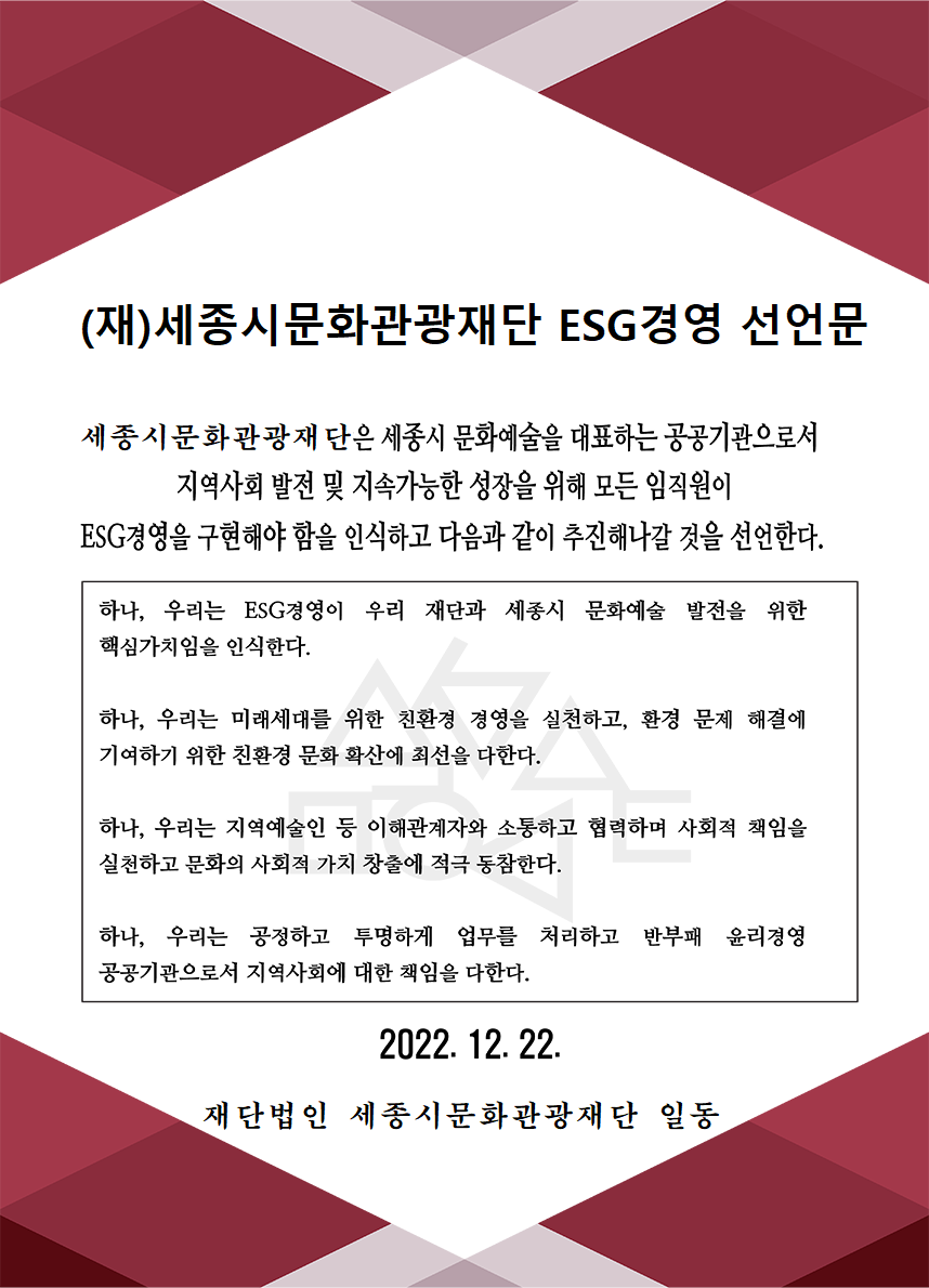 (재)세종시문화관광재단 ESG경영 선언문 세종시문화관광재단은 세종시 문화예술을 대표하는 공공기관으로서 지역사회 발전 및 지속가능한 성장을 위해 모든 임직원이 ESG경영을 구현해야 함을 인식하고 다음과 같이 추진해나갈 것을 선언한다. 하나, 우리는 ESG경영이 우리 재단과 세종시 문화예술 발전을 위한 핵심가치임을 인식한다. 하나, 우리는 미래세대를 위한 친환경 경영을 실천하고, 환경 문제 해결에 기여하기 위한 친환경 문화 확산에 최선을 다한다. 하나, 우리는 지역예술인 등 이해관계자와 소통하고 협력하며 사회적 책임을 실천하고 문화의 사회적 가치 창출에 적극 동참한다. 하나, 우리는 공정하고 투명하게 업무를 처리하고 반부패 윤리경영 공공기관으로서 지역사회에 대한 책임을 다한다. 2022. 12. 22. 재단법인 세종시문화관광재단 임직원 일동