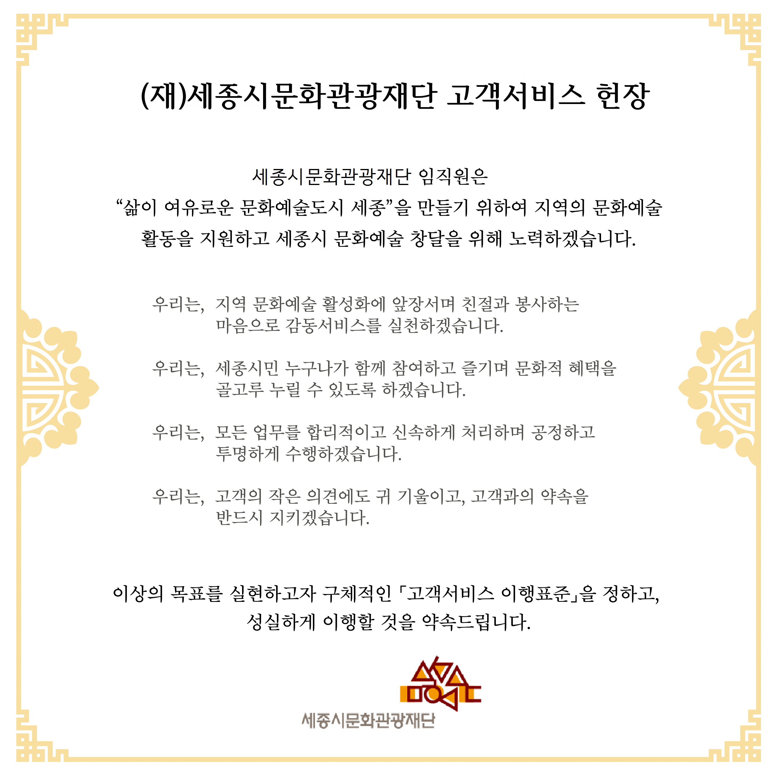 (재)세종시문화관광재단 고객서비스 헌장 세종시문화관광재단 임직원은 “삶이 여유로운 문화예술도시 세종”을 만들기 위하여 지역의 문화예술 활동을 지원하고 세종시 문화예술 창달을 위해 노력하겠습니다.우리는, 지역 문화예술 활성화에 앞장서며 친절과 봉사하는 마음으로 감동서비스를 실천하겠습니다. 우리는, 세종시민 누구나가 함께 참여하고 즐기며 문화적 혜택을 골고루 누릴 수 있도록 하겠습니다. 우리는, 모든 업무를 합리적이고 신속하게 처리하며 공정하고 투명하게 수행하겠습니다. 우리는, 고객의 작은 의견에도 귀 기울이고, 고객과의 약속을 반드시 지키겠습니다. 이상의 목표를 실현하고자 구체적인 「고객서비스 이행표준」을 정하고, 성실하게 이행할 것을 약속드립니다. 여민락 세종시문화관광재단